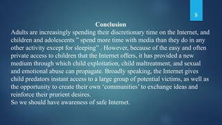 Conclusion
Adults are increasingly spending their discretionary time on the Internet, and
children and adolescents ” spend more time with media than they do in any
other activity except for sleeping” . However, because of the easy and often
private access to children that the Internet offers, it has provided a new
medium through which child exploitation, child maltreatment, and sexual
and emotional abuse can propagate. Broadly speaking, the Internet gives
child predators instant access to a large group of potential victims, as well as
the opportunity to create their own ‘communities’ to exchange ideas and
reinforce their prurient desires.
So we should have awareness of safe Internet.
8
 