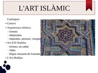L'ART ISLÀMIC 
Continguts: 
● Context 
● Arquitectura islàmica 
– Omeies 
– Abbàssides 
– Seljúcides, otomans, mongols 
● Art d'Al-Àndalus 
– Omeies: art califal 
– Taifes 
– Regne nassarita de Granada 
● L'Art Mudèjar 
 