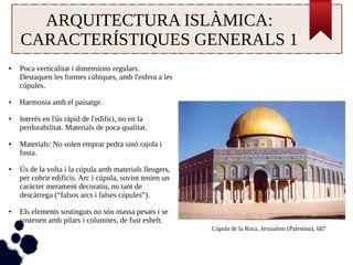 ARQUITECTURA ISLÀMICA: 
CARACTERÍSTIQUES GENERALS 1 
● Poca verticalitat i dimensions regulars. 
Destaquen les formes cúbiques, amb l'esfera a les 
cúpules. 
● Harmonia amb el paisatge. 
● Interés en l'ús ràpid de l'edifici, no en la 
perdurabilitat. Materials de poca qualitat. 
● Materials: No solen emprar pedra sinó rajola i 
fusta. 
● Ús de la volta i la cúpula amb materials lleugers, 
per cobrir edificis. Arc i cúpula, sovint tenien un 
caràcter merament decoratiu, no tant de 
descàrrega (“falsos arcs i falses cúpules”). 
● Els elements sostinguts no són massa pesats i se 
sostenen amb pilars i columnes, de fust esbelt. 
Cúpula de la Roca, Jerusalem (Palestina), 687 
 