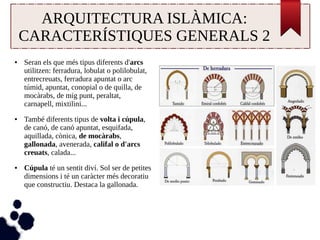 ARQUITECTURA ISLÀMICA: 
CARACTERÍSTIQUES GENERALS 2 
● Seran els que més tipus diferents d'arcs 
utilitzen: ferradura, lobulat o polilobulat, 
entrecreuats, ferradura apuntat o arc 
túmid, apuntat, conopial o de quilla, de 
mocàrabs, de mig punt, peraltat, 
carnapell, mixtilini... 
● També diferents tipus de volta i cúpula, 
de canó, de canó apuntat, esquifada, 
aquillada, cònica, de mocàrabs, 
gallonada, avenerada, califal o d'arcs 
creuats, calada... 
● Cúpula té un sentit diví. Sol ser de petites 
dimensions i té un caràcter més decoratiu 
que constructiu. Destaca la gallonada. 
 