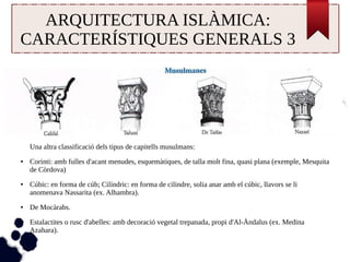 ARQUITECTURA ISLÀMICA: 
CARACTERÍSTIQUES GENERALS 3 
Una altra classificació dels tipus de capitells musulmans: 
● Corinti: amb fulles d'acant menudes, esquemàtiques, de talla molt fina, quasi plana (exemple, Mesquita 
de Còrdova) 
● Cúbic: en forma de cúb; Cilíndric: en forma de cilindre, solia anar amb el cúbic, llavors se li 
anomenava Nassarita (ex. Alhambra). 
● De Mocàrabs. 
● Estalactites o rusc d'abelles: amb decoració vegetal trepanada, propi d'Al-Àndalus (ex. Medina 
Azahara). 
 
