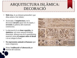 ARQUITECTURA ISLÀMICA: 
DECORACIÓ 
● Molt rica, és un element primordial i que 
dóna unitat a l'art islàmic. 
● Associada a l'arquitectura, on la 
decoració envaeix quasi tots els espais, i 
revesteix la pobresa dels materials 
constructius. 
● La decoració té un ritme repetitiu, és 
simètrica, vol crear sensació d'infinit, 
d'eternitat, allunyar-nos de la quotidianitat 
material, prima el conjunt sobre el detall 
i té en compte la llum. 
● No representen animals ni humans (per 
raons religioses). 
● Prima l'estilització o l'abstracció per 
damunt del realisme. 
 
