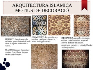ARQUITECTURA ISLÀMICA 
MOTIUS DE DECORACIÓ 
EPIGRÀFICA, versicles corànics, 
poesies, o dedicatòries; prop del 
sostre o damunt d'alicatats, 
representen caràcters rectes (cúfics) o 
cursius (nesjies). 
GEOMÈTRICS, formen zigzags, 
estrelles i polígons, abunda el 
motiu de llaç (llaceries) 
ATAURICS, és a dir vegetals 
estilitzats, generalment talls amb 
fulles allargades enroscades o 
palmes. 
ARABESC és quan els motius 
vegetals s'entrellacen formant 
formes geomètriques. 
 