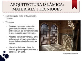 ARQUITECTURA ISLÀMICA: 
MATERIALS I TÈCNIQUES 
● Materials: guix, fusta, pedra, ceràmica 
vidriada. 
● Tècniques: 
– Guixeria: generalment motius 
geomètrics i adosats al mur, 
entrecreuant-se formant rombes 
o arcs lobulats o entrecreuats. 
– Alicatat: ceràmica vidriada, amb 
color, unida al mur, sobretot en 
la part baixa (sòcol) formant un 
mosaic. 
– Llaceries de fusta: dibuix de 
formes geomètriques (estreles o 
polígons) en fusta. 
Alhambra de Granada 
 
