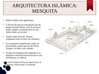 ARQUITECTURA ISLÀMICA: 
MESQUITA 
● Edifici islàmic més significatiu. 
● L'Alcorà diu que els musulmans han de 
pregar formant fileres, això fa necessari 
espais amples o profunds però no alts 
(solen tindre un sol pis). 
● Aquest espai d'oració, l'haram, 
s'organitza entre un bosc de columnes. 
● Les mesquites nordafricanes solen ser 
horitzontals, mentre que les de Pèrsia, 
Turquia i la Índia, són voltades. 
● El tipus de mesquita més emprada és la 
hipòstila o basilical (estructura de la casa 
de Mahoma a la Meca). 
● A la de Còrdova hi ha un espai reixat, la 
maqursa, reservat per a l'autoritat. 
 