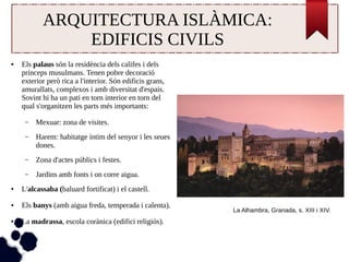 ARQUITECTURA ISLÀMICA: 
EDIFICIS CIVILS 
● Els palaus són la residència dels califes i dels 
prínceps musulmans. Tenen pobre decoració 
exterior però rica a l'interior. Són edificis grans, 
amurallats, complexos i amb diversitat d'espais. 
Sovint hi ha un pati en torn interior en torn del 
qual s'organitzen les parts més importants: 
– Mexuar: zona de visites. 
– Harem: habitatge íntim del senyor i les seues 
dones. 
– Zona d'actes públics i festes. 
– Jardins amb fonts i on corre aigua. 
● L'alcassaba (baluard fortificat) i el castell. 
● Els banys (amb aigua freda, temperada i calenta). 
● La madrassa, escola corànica (edifici religiós). 
La Alhambra, Granada, s. XIII i XIV. 
 