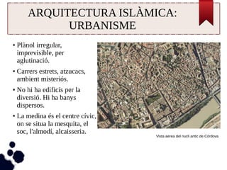 ARQUITECTURA ISLÀMICA: 
URBANISME 
● Plànol irregular, 
imprevisible, per 
aglutinació. 
● Carrers estrets, atzucacs, 
ambient misteriós. 
● No hi ha edificis per la 
diversió. Hi ha banys 
dispersos. 
● La medina és el centre cívic, 
on se situa la mesquita, el 
soc, l'almodí, alcaisseria. 
Vista aerea del nucli antic de Còrdova 
 