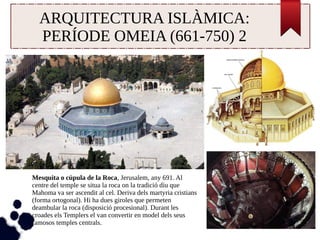 ARQUITECTURA ISLÀMICA: 
PERÍODE OMEIA (661-750) 2 
Mesquita o cúpula de la Roca, Jerusalem, any 691. Al 
centre del temple se situa la roca on la tradició diu que 
Mahoma va ser ascendit al cel. Deriva dels martyria cristians 
(forma ortogonal). Hi ha dues giroles que permeten 
deambular la roca (disposició procesional). Durant les 
croades els Templers el van convertir en model dels seus 
famosos temples centrals. 
 