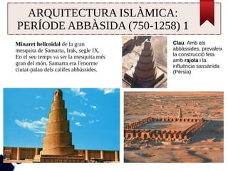ARQUITECTURA ISLÀMICA: 
PERÍODE ABBÀSIDA (750-1258) 1 
Minaret helicoïdal de la gran 
mesquita de Samarra, Irak, segle IX. 
En el seu temps va ser la mesquita més 
gran del món. Samarra era l'enorme 
ciutat-palau dels califes abbàssides. 
Clau: Amb els 
abbàssides, prevaleix 
la construcció feta 
amb rajola i la 
influència sassànida 
(Pèrsia) 
 