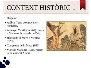 CONTEXT HISTÒRIC 1 
Orígens: 
● Aràbia: Terra de caravaners, 
nòmades. 
● Arcàngel Yibril (Gabriel) revela 
a Mahoma la paraula de Déu. 
● Hègira de la Meca a Medina 
(622). 
● Conquesta de la Meca (630) 
● Mort de Mahoma (632), l'Islam 
ja ha unificat Aràbia. 
 