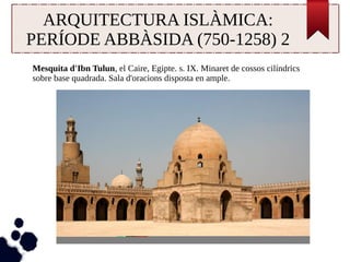 ARQUITECTURA ISLÀMICA: 
PERÍODE ABBÀSIDA (750-1258) 2 
Mesquita d'Ibn Tulun, el Caire, Egipte. s. IX. Minaret de cossos cilíndrics 
sobre base quadrada. Sala d'oracions disposta en ample. 
 