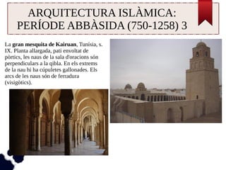 ARQUITECTURA ISLÀMICA: 
PERÍODE ABBÀSIDA (750-1258) 3 
La gran mesquita de Kairuan, Tunísia, s. 
IX. Planta allargada, pati envoltat de 
pòrtics, les naus de la sala d'oracions són 
perpendiculars a la qibla. En els extrems 
de la nau hi ha cúpuletes gallonades. Els 
arcs de les naus són de ferradura 
(visigòtics). 
 