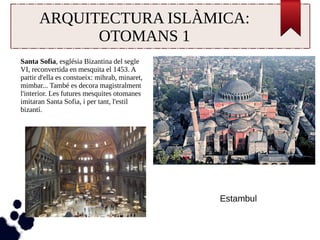 ARQUITECTURA ISLÀMICA: 
OTOMANS 1 
Santa Sofia, església Bizantina del segle 
VI, reconvertida en mesquita el 1453. A 
partir d'ella es constueix: mihrab, minaret, 
mimbar... També es decora magistralment 
l'interior. Les futures mesquites otomanes 
imitaran Santa Sofia, i per tant, l'estil 
bizantí. 
Estambul 
 