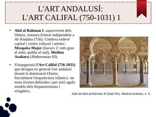 L'ART ANDALUSÍ: 
L'ART CALIFAL (750-1031) 1 
● Abd al Rahman I, supervivent dels 
Omeia, instaura Emirat independent a 
Al-Àndalus (756). Còrdova esdevé 
capital i centre cultural i artístic: 
Mesquita Major (llavors 2a més gran 
al món, quibla al sud), Medina 
Azahara (Abderraman III). 
● S'inauguraria l'Art Califal (756-1031) 
que designa en general l'art andalusí 
durant la dominació Omeia. 
Inicialment l'arquitectura islàmica no 
tenia formes definides i per això agafa 
models dels hispanoromans i 
visigòtics. 
Saló de Abd al-Rahman III (Saló Ric), Medina Azahara, s. X. 
 