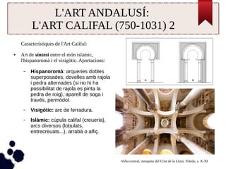L'ART ANDALUSÍ: 
L'ART CALIFAL (750-1031) 2 
Característiques de l'Art Califal: 
● Art de síntesi entre el món islàmic, 
l'hispanoromà i el visigòtic. Aportacions: 
– Hispanoromà: arqueries dobles 
superposades, dovelles amb rajola 
i pedra alternades (si no hi ha 
possibilitat de rajola es pinta la 
pedra de roig), aparell de soga i 
través, permòdol. 
– Visigòtic: arc de ferradura. 
– Islàmic: cúpula califal (creueria), 
arcs diversos (lobulats, 
entrecreuats...), arrabà o alfiç. 
Volta central, mesquita del Crist de la Llum, Toledo, s. X-XI 
 