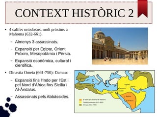 CONTEXT HISTÒRIC 2 
● 4 califes ortodoxos, molt pròxims a 
Mahoma (632-661) 
– Almenys 3 assassinats. 
– Expansió per Egipte, Orient 
Pròxim, Mesopotàmia i Pèrsia. 
– Expansió econòmica, cultural i 
científica. 
● Dinastia Omeia (661-750): Damasc 
– Expansió fins l'Indo per l'Est i 
pel Nord d'Àfrica fins Sicília i 
Al-Àndalus. 
– Assassinats pels Abbàssides. 
 
