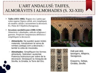 L'ART ANDALUSÍ: TAIFES, 
ALMORÀVITS I ALMOHADES (S. XI-XIII) 
● Taifes (1031-1086): Regnes rics i petits que 
volen superar l'època califal, així compliquen 
els models califals i incrementen la decoració. 
Ex. Palau de l'Aljaferia (Saragossa). 
● Invasions nordafricanes (1086-1238): 
Almoràvits i almohades, radicals religiosos i 
guerrers. Porpicien l'arquitectura defensiva i 
simplifiquen la decoració: 
– Almoràvits: No queden quasi restes 
materials. Introdueixen la xarxa de 
rombes (sebqa) com a decoració, i 
també la volta de mocàrabs. 
– Almohades: Simplifiquen les formes 
almoràvits. Sobrietat i austeritat. 
Potencia l'estructura per sobre de la 
decoració. Destaquen la mesquita de 
Sevilla, la Giralda, la Torre del Oro. 
Dalt pati dels 
tarongers, Alfajeria, 
Saragossa. 
Esquerra, Sebqa, 
Giralda, Sevilla. 
 