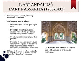 L'ART ANDALUSÍ: 
L'ART NASSARITA (1238-1492) 
● Dinastia regnant a Granada, últim regne 
musulmà d'Al-Àndalus. 
● Art Nassarita, característiques: 
– Materials barats i fràgils: guix, rajola, 
fusta. 
– Decoració recarregada cobria 
aquests materials, fet que dóna al 
conjunt una apariència suntuosa. 
– Constant presència de l'aigua i dels 
jardins. 
– Diversitat de recursos constructius i 
ornamentals: capitels de dos cossos 
decorats amb ataurics, voltes de 
mocàrabs, columnes molt estilitzades... 
● El Regne de Granada va influir molt en l'art 
del magreb, igual que Al-Àndalus durant la 
dominació d'Almoràvits i Almohades 
L'Alhambra de Granada és l'última 
gran edificació de la civilització 
andalusina. 
 