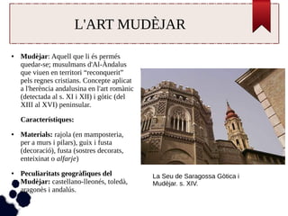 L'ART MUDÈJAR 
● Mudèjar: Aquell que li és permés 
quedar-se; musulmans d'Al-Àndalus 
que viuen en territori “reconquerit” 
pels regnes cristians. Concepte aplicat 
a l'herència andalusina en l'art romànic 
(detectada al s. XI i XII) i gòtic (del 
XIII al XVI) peninsular. 
Característiques: 
● Materials: rajola (en mamposteria, 
per a murs i pilars), guix i fusta 
(decoració), fusta (sostres decorats, 
enteixinat o alfarje) 
● Peculiaritats geogràfiques del 
Mudèjar: castellano-lleonés, toledà, 
aragonès i andalús. 
La Seu de Saragossa Gòtica i 
Mudèjar. s. XIV. 
 