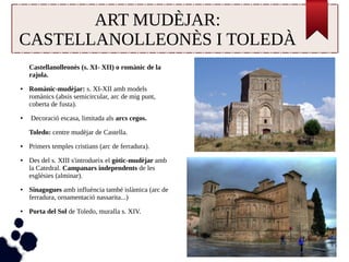 ART MUDÈJAR: 
CASTELLANOLLEONÈS I TOLEDÀ 
Castellanolleonès (s. XI- XII) o romànic de la 
rajola. 
● Romànic-mudèjar: s. XI-XII amb models 
romànics (absis semicircular, arc de mig punt, 
coberta de fusta). 
● Decoració escasa, limitada als arcs cegos. 
Toledo: centre mudèjar de Castella. 
● Primers temples cristians (arc de ferradura). 
● Des del s. XIII s'introdueix el gòtic-mudèjar amb 
la Catedral. Campanars independents de les 
esglésies (alminar). 
● Sinagogues amb influència també islàmica (arc de 
ferradura, ornamentació nassarita...) 
● Porta del Sol de Toledo, muralla s. XIV. 
 