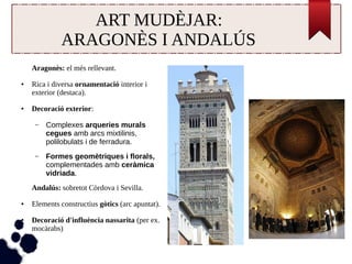 ART MUDÈJAR: 
ARAGONÈS I ANDALÚS 
Aragonès: el més rellevant. 
● Rica i diversa ornamentació interior i 
exterior (destaca). 
● Decoració exterior: 
– Complexes arqueries murals 
cegues amb arcs mixtilinis, 
polilobulats i de ferradura. 
– Formes geomètriques i florals, 
complementades amb ceràmica 
vidriada. 
Andalús: sobretot Còrdova i Sevilla. 
● Elements constructius gòtics (arc apuntat). 
● Decoració d'influència nassarita (per ex. 
mocàrabs) 
 