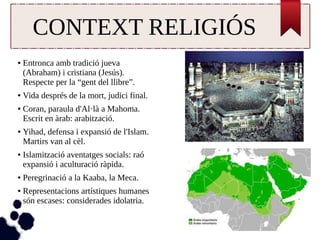 CONTEXT RELIGIÓS 
● Entronca amb tradició jueva 
(Abraham) i cristiana (Jesús). 
Respecte per la “gent del llibre”. 
● Vida després de la mort, judici final. 
● Coran, paraula d'Al·là a Mahoma. 
Escrit en àrab: arabització. 
● Yihad, defensa i expansió de l'Islam. 
Martirs van al cèl. 
● Islamització aventatges socials: raó 
expansió i aculturació ràpida. 
● Peregrinació a la Kaaba, la Meca. 
● Representacions artístiques humanes 
són escases: considerades idolatria. 
 