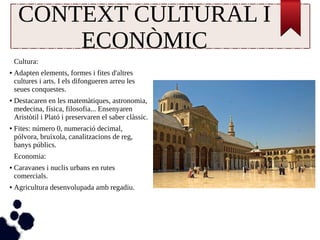 CONTEXT CULTURAL I 
ECONÒMIC 
Cultura: 
● Adapten elements, formes i fites d'altres 
cultures i arts. I els difongueren arreu les 
seues conquestes. 
● Destacaren en les matemàtiques, astronomia, 
medecina, física, filosofia... Ensenyaren 
Aristòtil i Plató i preservaren el saber clàssic. 
● Fites: número 0, numeració decimal, 
pólvora, bruixola, canalitzacions de reg, 
banys públics. 
Economia: 
● Caravanes i nuclis urbans en rutes 
comercials. 
● Agricultura desenvolupada amb regadiu. 
 