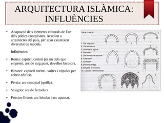 ARQUITECTURA ISLÀMICA: 
INFLUÈNCIES 
● Adaptació dels elements culturals de l'art 
dels pobles conquistats. Acudien a 
arquitectes del país, per això existeixen 
diversitat de models. 
Influències: 
● Roma: capitell corinti (és un dels que 
empren), arc de mig punt, dovelles bicolors. 
● Bizanci: capitell corinti, voltes i cúpules per 
cobrir edificis. 
● Pèrsia: arc conopial (quilla). 
● Visigots: arc de ferradura. 
● Pròxim Orient: arc lobulat i arc apuntat. 
 