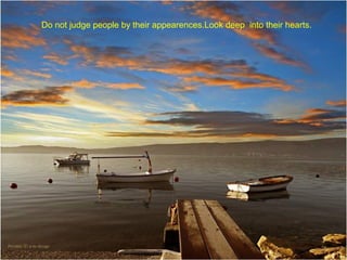 Do not judge people by their appearences.Look deep into their hearts.

 