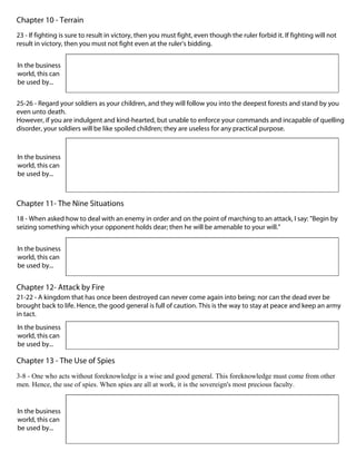Chapter 10 - Terrain
23 - If fighting is sure to result in victory, then you must fight, even though the ruler forbid it. If fighting will not
result in victory, then you must not fight even at the ruler's bidding.
In the business
world, this can
be used by...
25-26 - Regard your soldiers as your children, and they will follow you into the deepest forests and stand by you
even unto death.
However, if you are indulgent and kind-hearted, but unable to enforce your commands and incapable of quelling
disorder, your soldiers will be like spoiled children; they are useless for any practical purpose.
In the business
world, this can
be used by...
Chapter 11- The Nine Situations
18 - When asked how to deal with an enemy in order and on the point of marching to an attack, I say: "Begin by
seizing something which your opponent holds dear; then he will be amenable to your will."
In the business
world, this can
be used by...
Chapter 12- Attack by Fire
21-22 - A kingdom that has once been destroyed can never come again into being; nor can the dead ever be
brought back to life. Hence, the good general is full of caution. This is the way to stay at peace and keep an army
in tact.
In the business
world, this can
be used by...
Chapter 13 - The Use of Spies
3-8 - One who acts without foreknowledge is a wise and good general. This foreknowledge must come from other
men. Hence, the use of spies. When spies are all at work, it is the sovereign's most precious faculty.
In the business
world, this can
be used by...
 