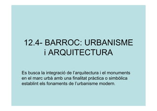 12.4- BARROC: URBANISME
       i ARQUITECTURA

Es busca la integració de l’arquitectura i el monuments
en el marc urbà amb una finalitat pràctica o simbòlica
establint els fonaments de l’urbanisme modern.
 