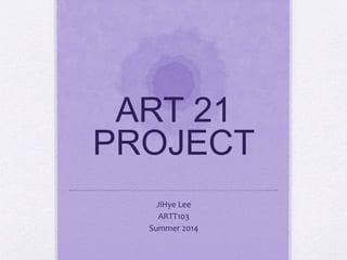 ART 21
PROJECT
JiHye Lee
ARTT103
Summer 2014
 