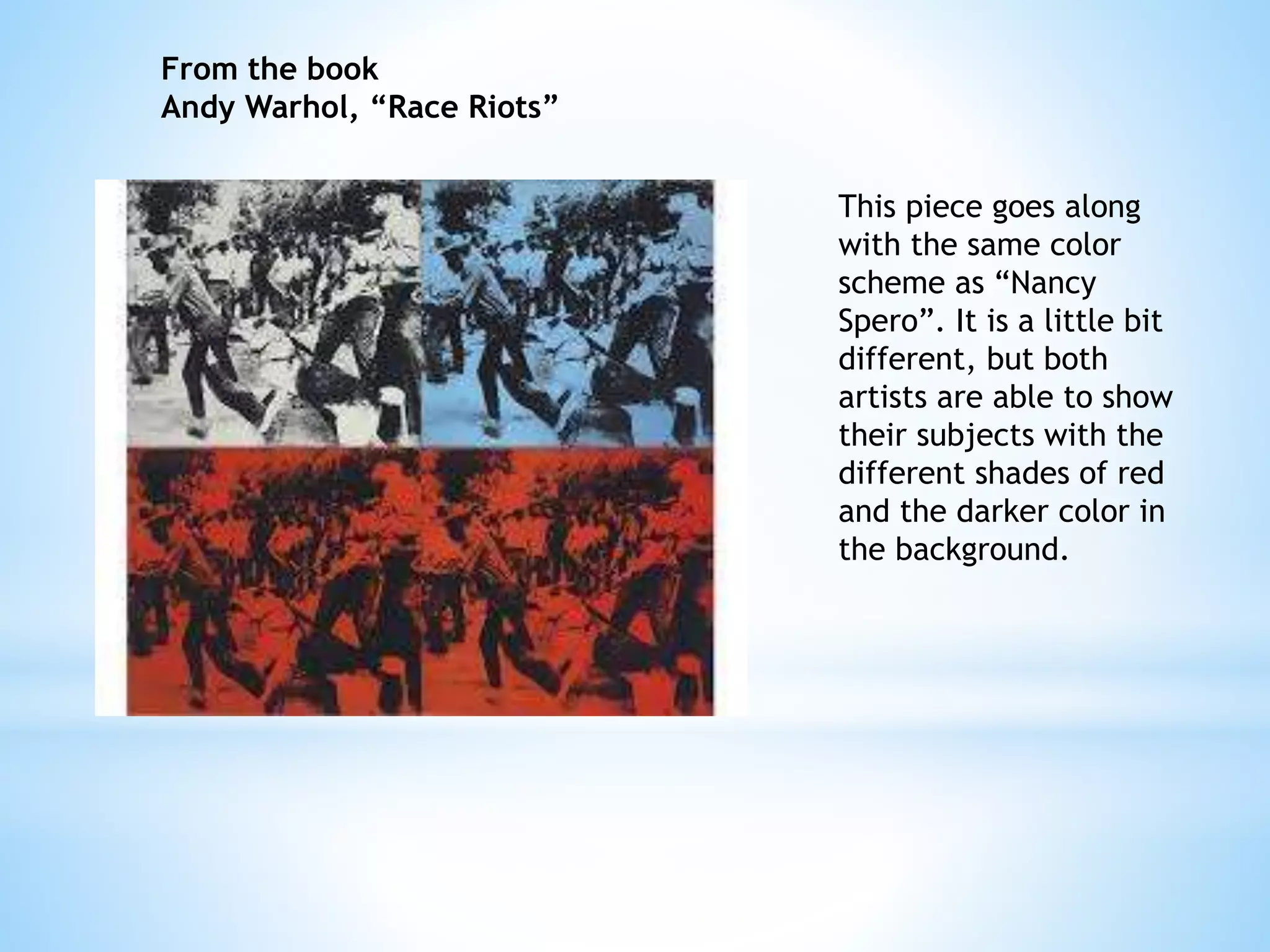 This piece goes along 
with the same color 
scheme as “Nancy 
Spero”. It is a little bit 
different, but both 
artists are able to show 
their subjects with the 
different shades of red 
and the darker color in 
the background. 
From the book 
Andy Warhol, “Race Riots” 
