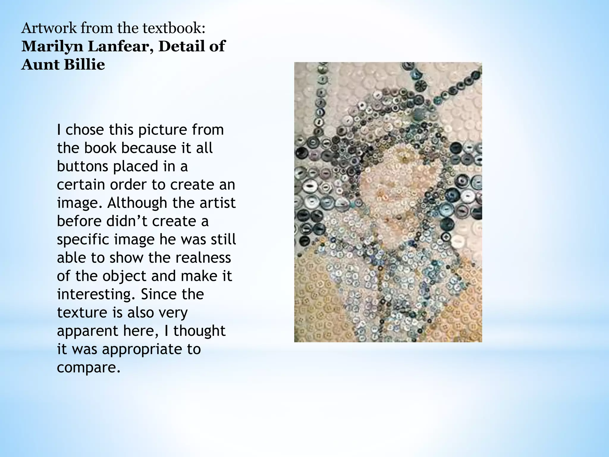 Artwork from the textbook: 
Marilyn Lanfear, Detail of 
Aunt Billie 
I chose this picture from 
the book because it all 
buttons placed in a 
certain order to create an 
image. Although the artist 
before didn’t create a 
specific image he was still 
able to show the realness 
of the object and make it 
interesting. Since the 
texture is also very 
apparent here, I thought 
it was appropriate to 
compare. 
 