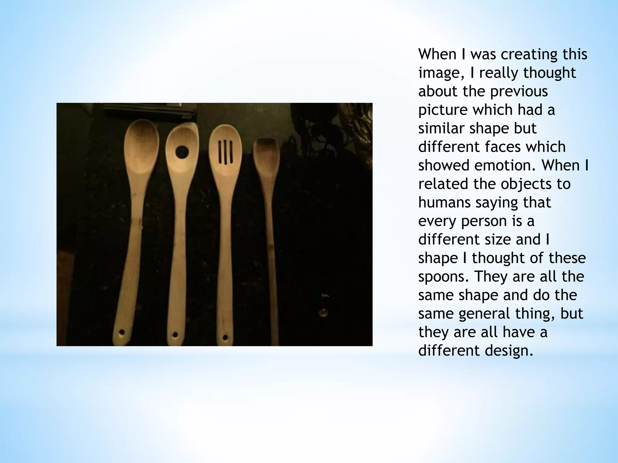 When I was creating this 
image, I really thought 
about the previous 
picture which had a 
similar shape but 
different faces which 
showed emotion. When I 
related the objects to 
humans saying that 
every person is a 
different size and I 
shape I thought of these 
spoons. They are all the 
same shape and do the 
same general thing, but 
they are all have a 
different design. 
Paige McGinty 
Photography 
 