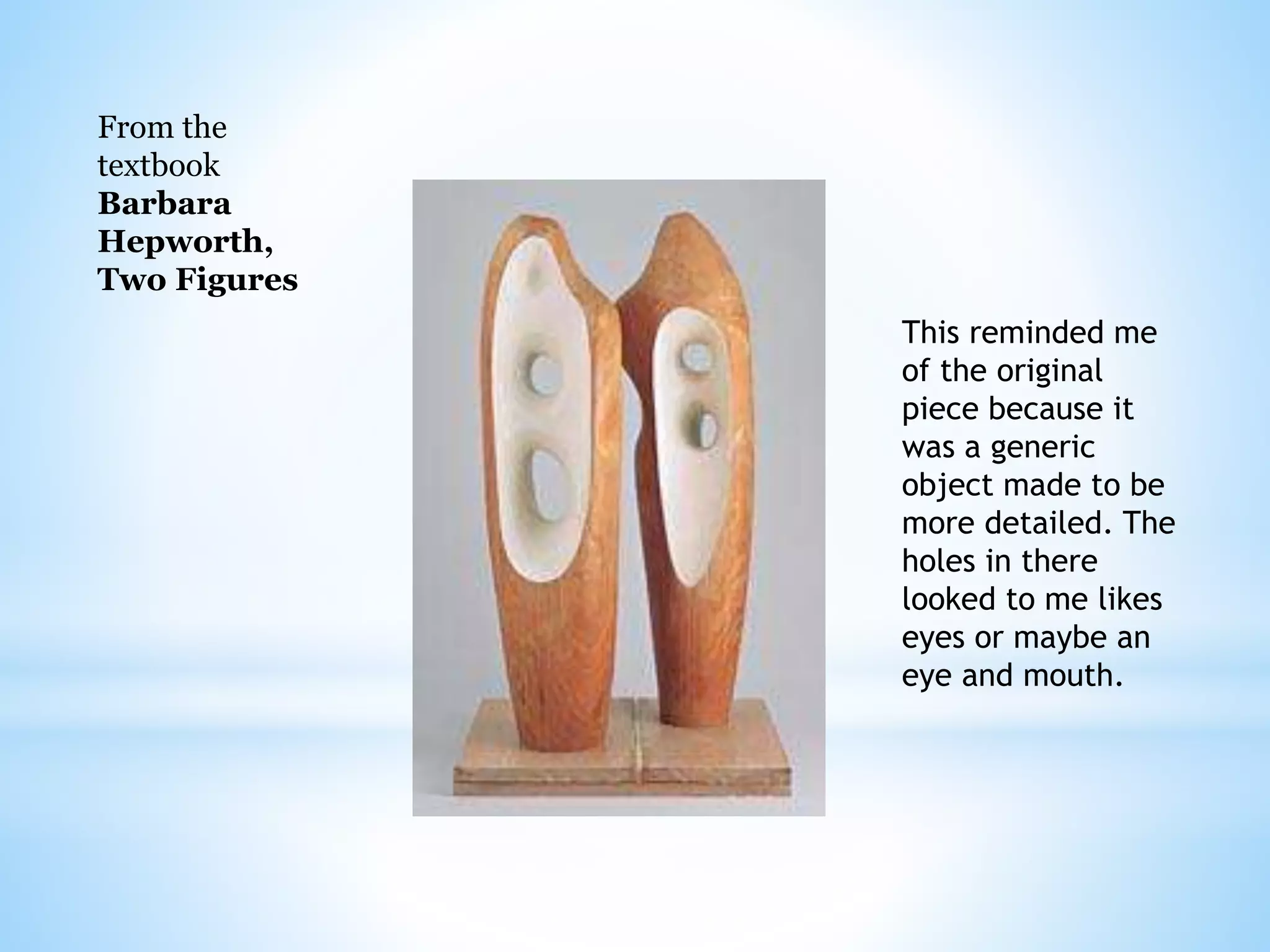From the 
textbook 
Barbara 
Hepworth, 
Two Figures 
This reminded me 
of the original 
piece because it 
was a generic 
object made to be 
more detailed. The 
holes in there 
looked to me likes 
eyes or maybe an 
eye and mouth. 
 