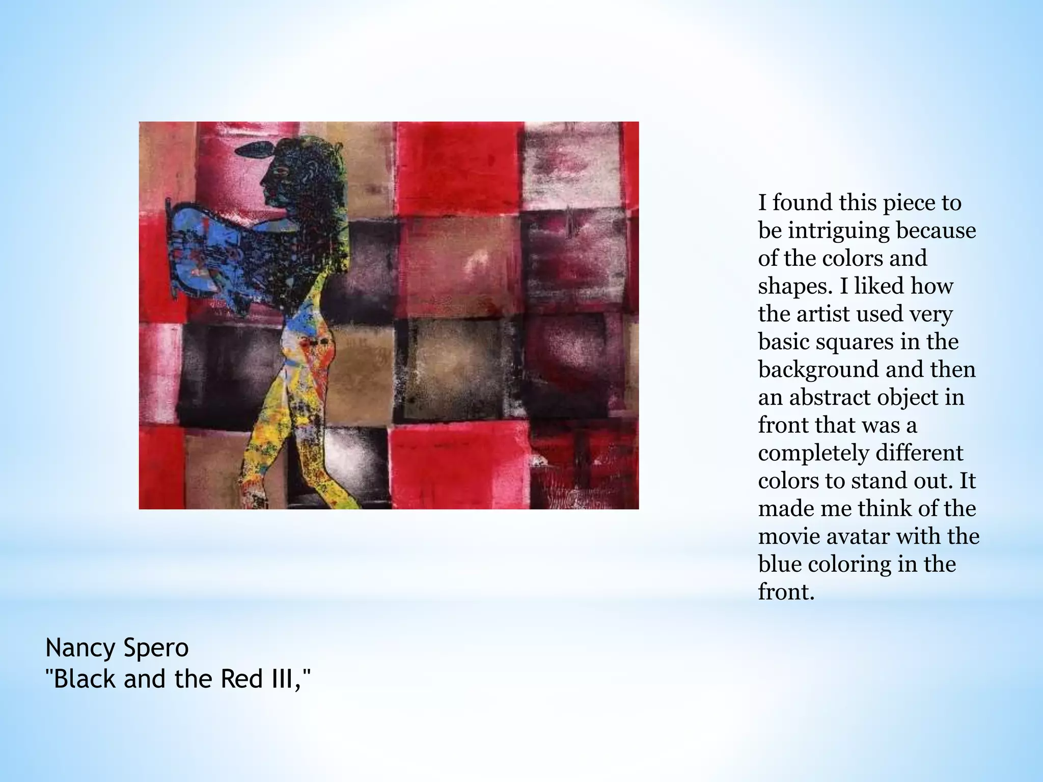 Nancy Spero 
"Black and the Red III," 
I found this piece to 
be intriguing because 
of the colors and 
shapes. I liked how 
the artist used very 
basic squares in the 
background and then 
an abstract object in 
front that was a 
completely different 
colors to stand out. It 
made me think of the 
movie avatar with the 
blue coloring in the 
front. 
 
