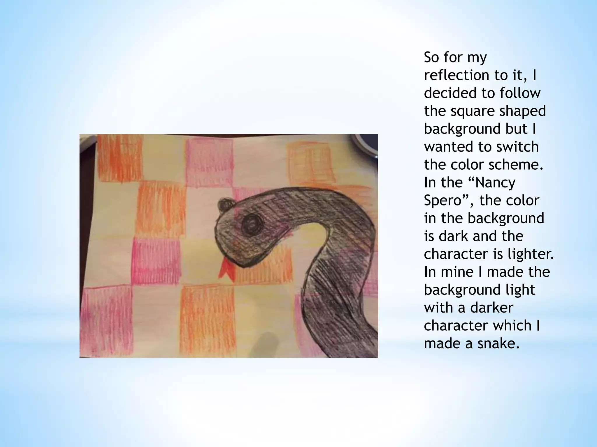 So for my 
reflection to it, I 
decided to follow 
the square shaped 
background but I 
wanted to switch 
the color scheme. 
In the “Nancy 
Spero”, the color 
in the background 
is dark and the 
character is lighter. 
In mine I made the 
background light 
with a darker 
character which I 
made a snake. 
Paige McGinty 
Colored Pencil 
 