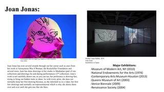 Joan Jonas:
Joan Jonas has won several awards through out her career such as ones from
her work in Anonymous Was A Woman, the Rockefeller Foundation and
several more. Joan has done drawings in her studio in Manhattan (part of one
collection) and drawings for and during performances (2nd collection). Joan’s
work is not carefully drawn out, as you can see, her preference is drawing fast,
trying to bring out hidden traits or ideas. As with every artist, she does not
normally keep her first drawing because, as she informed us in a video, her first
few drawings and normally un-representational which is why she draws them
over and over until she gets one that she likes.
Major Exhibitions:
-Museum of Modern Art, NY (2010)
-National Endowments for the Arts (1974)
-Contemporary Arts Museum Houston (2013)
-Queens Museum of Art (2003)
-Venice Biennale (2009)
-Renaissance Society (2004)
Double Lunar Rabbit, 2010
Joan Jonas
Installation in Japan.
Performance done on stage at an opera to evoke emotions.
Joan Jonas
 
