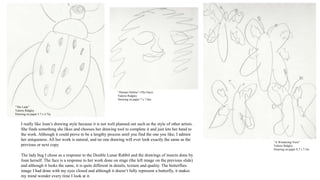 I really like Joan’s drawing style because it is not well planned out such as the style of other artists.
She finds something she likes and chooses her drawing tool to complete it and just lets her hand to
the work. Although it could prove to be a lengthy process until you find the one you like, I admire
her uniqueness. All her work is natural, and no one drawing will ever look exactly the same as the
previous or next copy.
The lady bug I chose as a response to the Double Lunar Rabbit and the drawings of insects done by
Joan herself. The face is a response to her work done on stage (the left image on the previous slide)
and although it looks the same, it is quite different in details, texture and quality. The butterflies
image I had done with my eyes closed and although it doesn’t fully represent a butterfly, it makes
my mind wonder every time I look at it.
“Human Outline” (The Face)
Valerie Ridgley
Drawing on paper 7 x 7.6in.
“A Wondering View”
Valerie Ridgley
Drawing on paper 8.7 x 7.5in
“The Lady”
Valerie Ridgley
Drawing on paper 5.7 x 4.7in.
 
