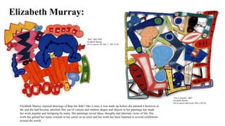 Elizabeth Murray:
“Bop” 2002-2003
Elizabeth Murray
Oil on canvas, 9ft 10in. x 10ft 10.5in.
“The Lowdown” 2001
Elizabeth Murray
Oil on canvas and wood, 89in x 8ft.2in.
Elizabeth Murray enjoyed drawings of Bop but didn’t like it once it was made up before she painted it however at
the end she had become satisfied. Her use of various and random shapes and objects in her paintings has made
her work popular and intriguing by many. Her paintings reveal ideas, thoughts and alternate views of life. Her
work has gained her many rewards in her career as an artist and her work has been featured in several exhibitions
around the world.
 