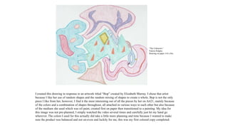 I created this drawing in response to an artwork titled “Bop” created by Elizabeth Murray. I chose that artist
because I like her use of random shapes and the random mixing of shapes to create a whole. Bop is not the only
piece I like from her, however, I find it the most interesting out of all the pieces by her on Art21, mainly because
of the colors and a combination of shapes throughout, all attached in various ways to each other but also because
of the medium she used which was oil paint, created first on paper then transitioned to a painting. My idea for
this image was not pre-planned, I simply watched the video several times and carefully just let my hand go
wherever. The colors I used for this actually did take a little more planning and time because I wanted to make
sure the product was balanced and not un-even and luckily for me, this was my first colored copy completed.
“The Unknown.”
Valerie Ridgley
Drawing on paper. 6.8 x 8in.
 