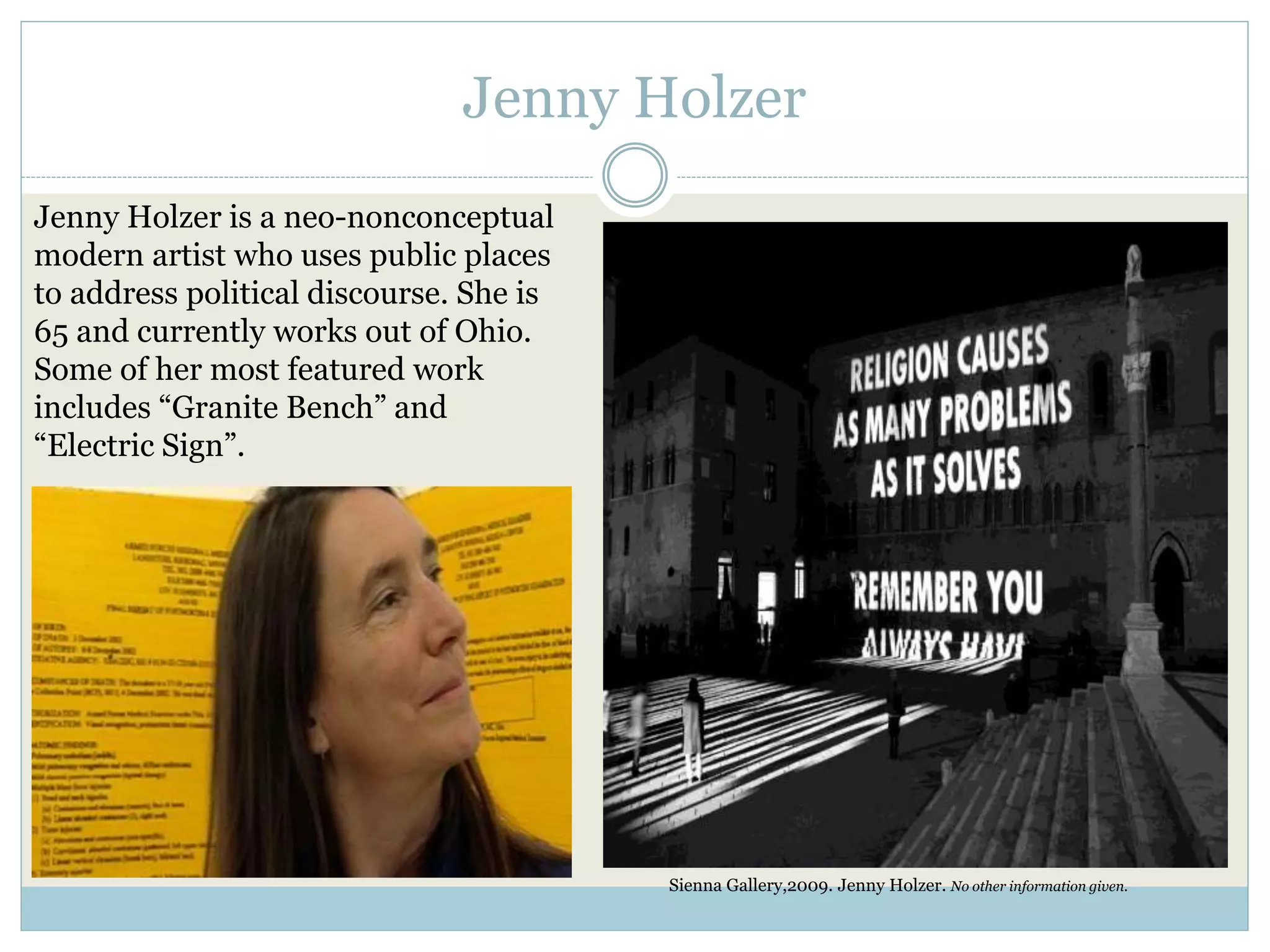 Jenny Holzer
Jenny Holzer is a neo-nonconceptual
modern artist who uses public places
to address political discourse. She is
65 and currently works out of Ohio.
Some of her most featured work
includes “Granite Bench” and
“Electric Sign”.
Sienna Gallery,2009. Jenny Holzer. No other information given.
 