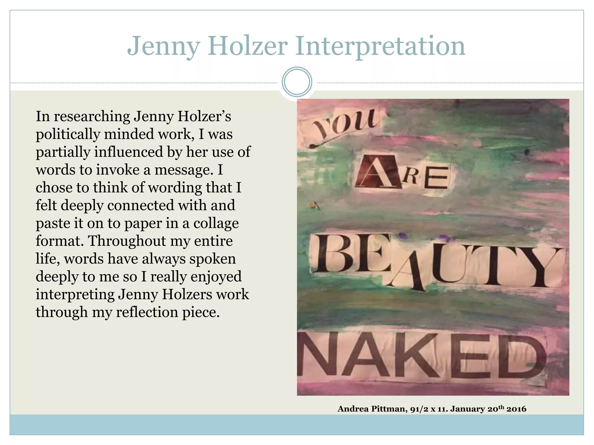 Jenny Holzer Interpretation
In researching Jenny Holzer’s
politically minded work, I was
partially influenced by her use of
words to invoke a message. I
chose to think of wording that I
felt deeply connected with and
paste it on to paper in a collage
format. Throughout my entire
life, words have always spoken
deeply to me so I really enjoyed
interpreting Jenny Holzers work
through my reflection piece.
Andrea Pittman, 91/2 x 11. January 20th 2016
 