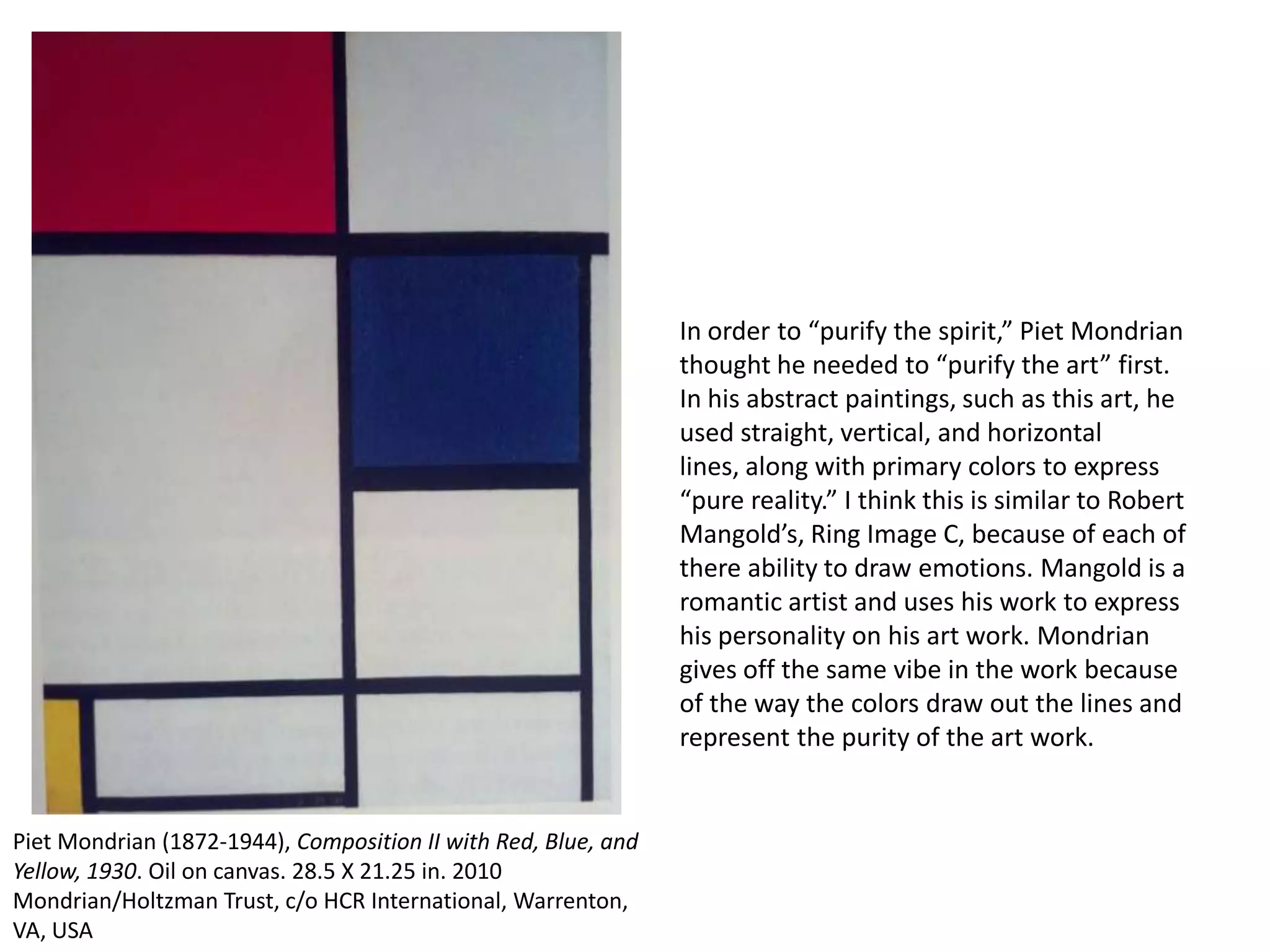 In order to “purify the spirit,” Piet Mondrian
thought he needed to “purify the art” first.
In his abstract paintings, such as this art, he
used straight, vertical, and horizontal
lines, along with primary colors to express
“pure reality.” I think this is similar to Robert
Mangold’s, Ring Image C, because of each of
there ability to draw emotions. Mangold is a
romantic artist and uses his work to express
his personality on his art work. Mondrian
gives off the same vibe in the work because
of the way the colors draw out the lines and
represent the purity of the art work.

Piet Mondrian (1872-1944), Composition II with Red, Blue, and
Yellow, 1930. Oil on canvas. 28.5 X 21.25 in. 2010
Mondrian/Holtzman Trust, c/o HCR International, Warrenton,
VA, USA

 