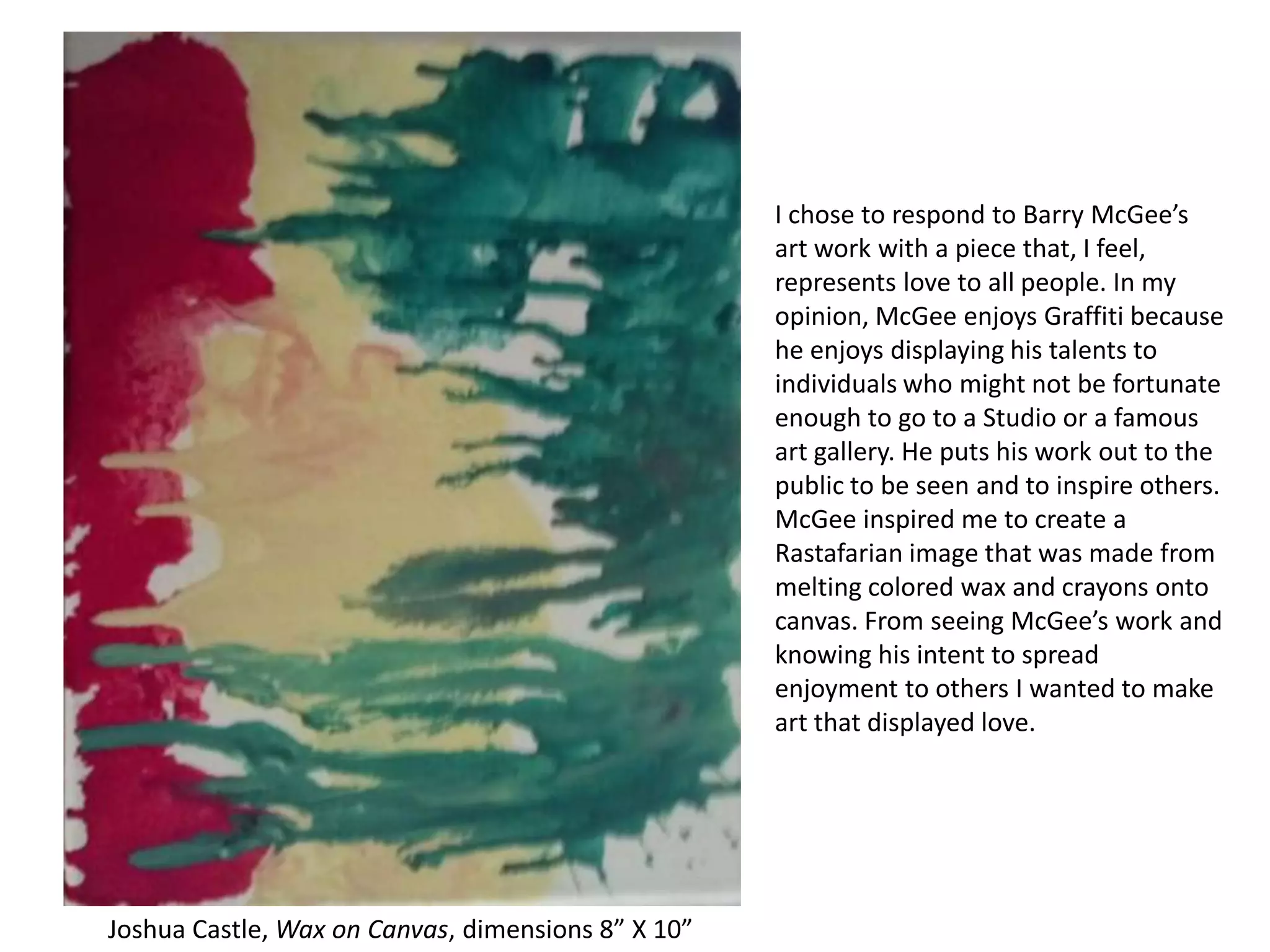 I chose to respond to Barry McGee’s
art work with a piece that, I feel,
represents love to all people. In my
opinion, McGee enjoys Graffiti because
he enjoys displaying his talents to
individuals who might not be fortunate
enough to go to a Studio or a famous
art gallery. He puts his work out to the
public to be seen and to inspire others.
McGee inspired me to create a
Rastafarian image that was made from
melting colored wax and crayons onto
canvas. From seeing McGee’s work and
knowing his intent to spread
enjoyment to others I wanted to make
art that displayed love.

Joshua Castle, Wax on Canvas, dimensions 8” X 10”

 