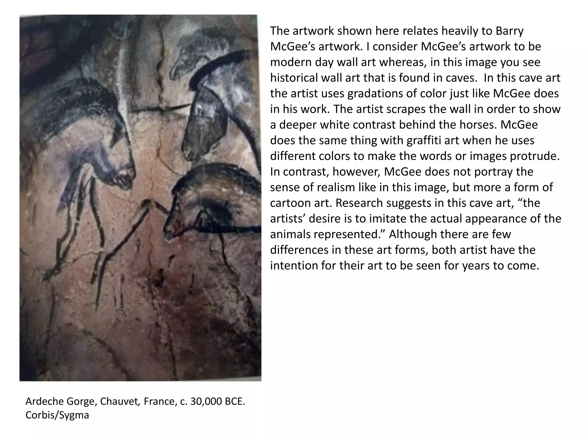 The artwork shown here relates heavily to Barry
McGee’s artwork. I consider McGee’s artwork to be
modern day wall art whereas, in this image you see
historical wall art that is found in caves. In this cave art
the artist uses gradations of color just like McGee does
in his work. The artist scrapes the wall in order to show
a deeper white contrast behind the horses. McGee
does the same thing with graffiti art when he uses
different colors to make the words or images protrude.
In contrast, however, McGee does not portray the
sense of realism like in this image, but more a form of
cartoon art. Research suggests in this cave art, “the
artists’ desire is to imitate the actual appearance of the
animals represented.” Although there are few
differences in these art forms, both artist have the
intention for their art to be seen for years to come.

Ardeche Gorge, Chauvet, France, c. 30,000 BCE.
Corbis/Sygma

 