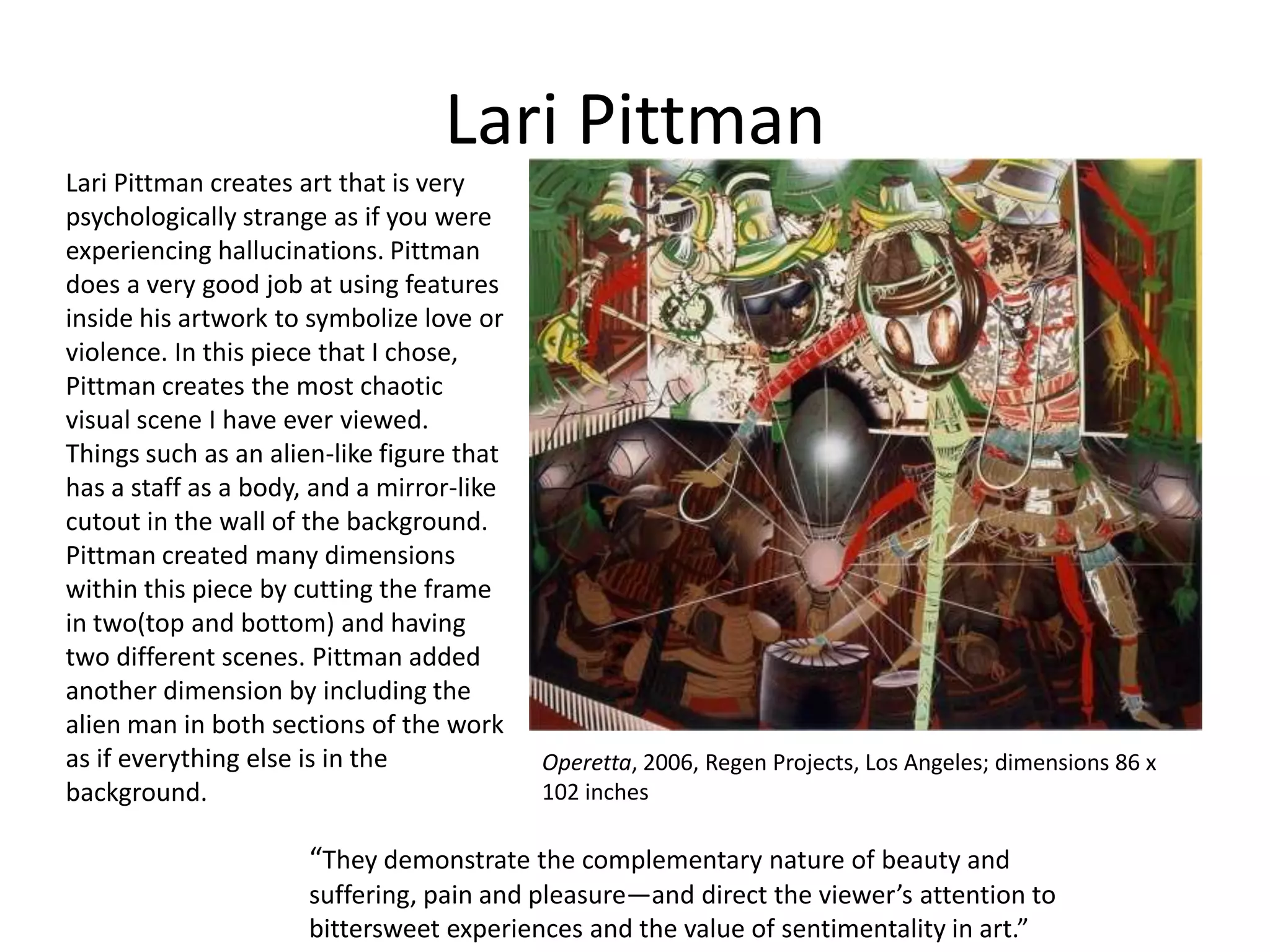 Lari Pittman
Lari Pittman creates art that is very
psychologically strange as if you were
experiencing hallucinations. Pittman
does a very good job at using features
inside his artwork to symbolize love or
violence. In this piece that I chose,
Pittman creates the most chaotic
visual scene I have ever viewed.
Things such as an alien-like figure that
has a staff as a body, and a mirror-like
cutout in the wall of the background.
Pittman created many dimensions
within this piece by cutting the frame
in two(top and bottom) and having
two different scenes. Pittman added
another dimension by including the
alien man in both sections of the work
as if everything else is in the
background.

Operetta, 2006, Regen Projects, Los Angeles; dimensions 86 x
102 inches

“They demonstrate the complementary nature of beauty and
suffering, pain and pleasure—and direct the viewer’s attention to
bittersweet experiences and the value of sentimentality in art.”

 