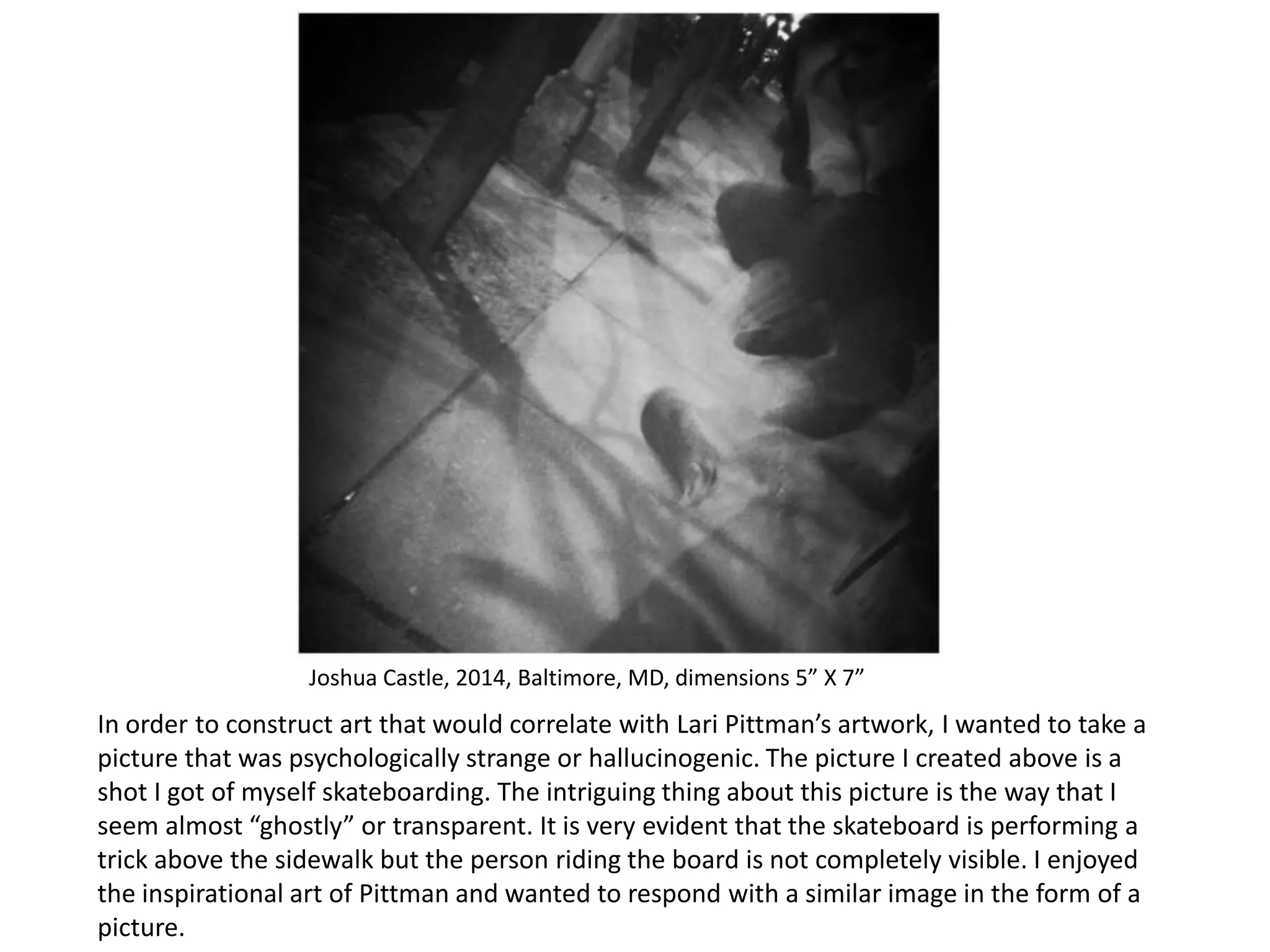 Joshua Castle, 2014, Baltimore, MD, dimensions 5” X 7”

In order to construct art that would correlate with Lari Pittman’s artwork, I wanted to take a
picture that was psychologically strange or hallucinogenic. The picture I created above is a
shot I got of myself skateboarding. The intriguing thing about this picture is the way that I
seem almost “ghostly” or transparent. It is very evident that the skateboard is performing a
trick above the sidewalk but the person riding the board is not completely visible. I enjoyed
the inspirational art of Pittman and wanted to respond with a similar image in the form of a
picture.

 