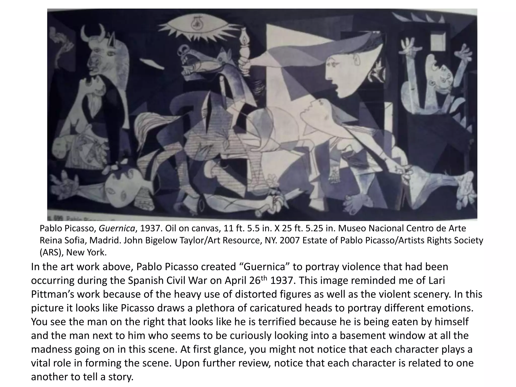 Pablo Picasso, Guernica, 1937. Oil on canvas, 11 ft. 5.5 in. X 25 ft. 5.25 in. Museo Nacional Centro de Arte
Reina Sofia, Madrid. John Bigelow Taylor/Art Resource, NY. 2007 Estate of Pablo Picasso/Artists Rights Society
(ARS), New York.

In the art work above, Pablo Picasso created “Guernica” to portray violence that had been
occurring during the Spanish Civil War on April 26th 1937. This image reminded me of Lari
Pittman’s work because of the heavy use of distorted figures as well as the violent scenery. In this
picture it looks like Picasso draws a plethora of caricatured heads to portray different emotions.
You see the man on the right that looks like he is terrified because he is being eaten by himself
and the man next to him who seems to be curiously looking into a basement window at all the
madness going on in this scene. At first glance, you might not notice that each character plays a
vital role in forming the scene. Upon further review, notice that each character is related to one
another to tell a story.

 